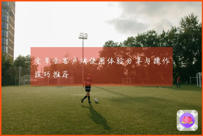 金年会客户端使用体验分享与操作技巧推荐