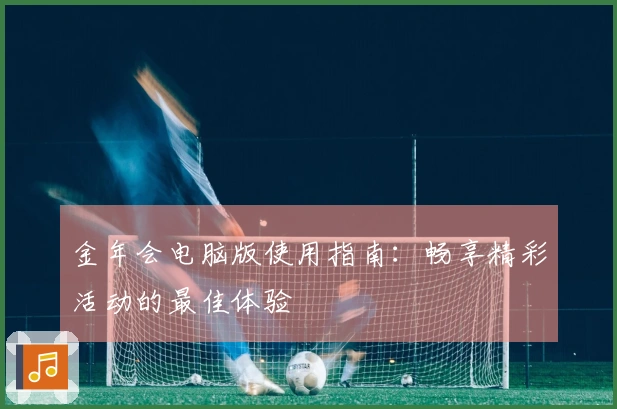 金年会电脑版使用指南：畅享精彩活动的最佳体验